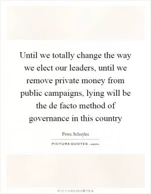 Until we totally change the way we elect our leaders, until we remove private money from public campaigns, lying will be the de facto method of governance in this country Picture Quote #1