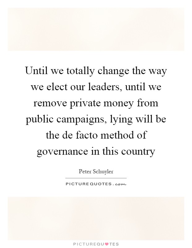 Until we totally change the way we elect our leaders, until we remove private money from public campaigns, lying will be the de facto method of governance in this country Picture Quote #1