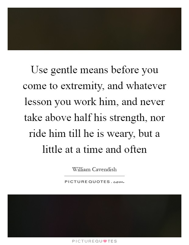 Use gentle means before you come to extremity, and whatever lesson you work him, and never take above half his strength, nor ride him till he is weary, but a little at a time and often Picture Quote #1