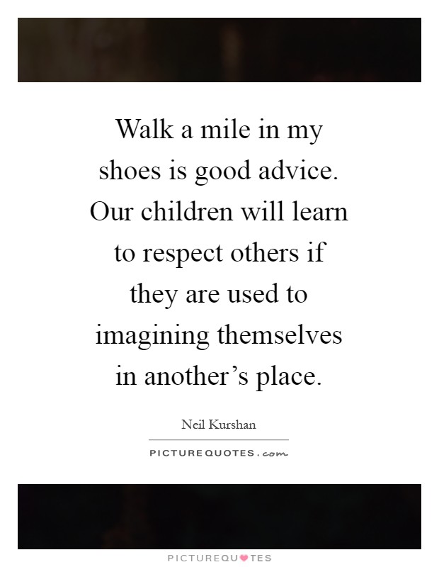 Walk a mile in my shoes is good advice. Our children will learn to respect others if they are used to imagining themselves in another's place Picture Quote #1