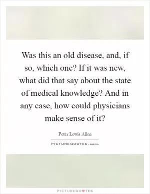 Was this an old disease, and, if so, which one? If it was new, what did that say about the state of medical knowledge? And in any case, how could physicians make sense of it? Picture Quote #1
