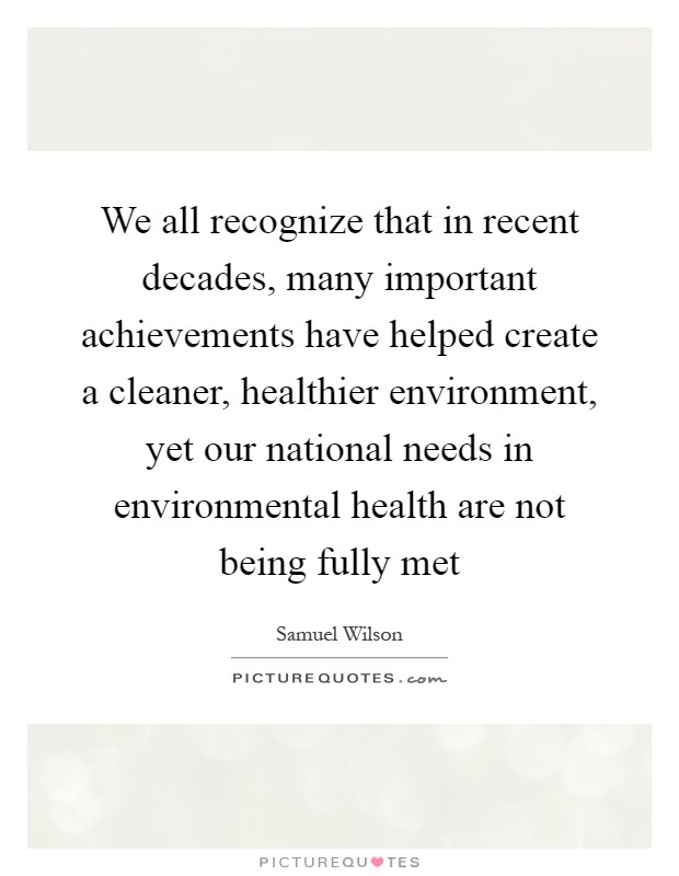 We all recognize that in recent decades, many important achievements have helped create a cleaner, healthier environment, yet our national needs in environmental health are not being fully met Picture Quote #1