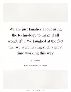 We are just fanatics about using the technology to make it all wonderful. We laughed at the fact that we were having such a great time working this way Picture Quote #1