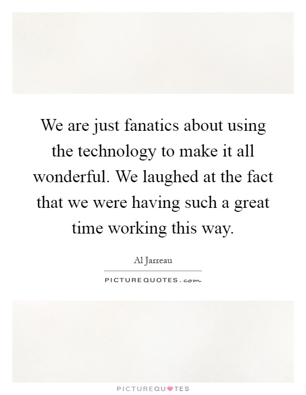 We are just fanatics about using the technology to make it all wonderful. We laughed at the fact that we were having such a great time working this way Picture Quote #1