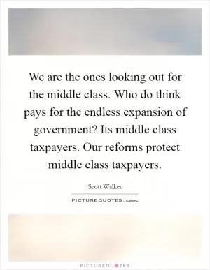 We are the ones looking out for the middle class. Who do think pays for the endless expansion of government? Its middle class taxpayers. Our reforms protect middle class taxpayers Picture Quote #1