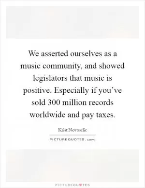We asserted ourselves as a music community, and showed legislators that music is positive. Especially if you’ve sold 300 million records worldwide and pay taxes Picture Quote #1