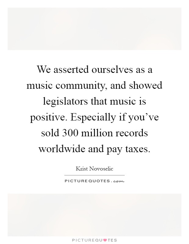 We asserted ourselves as a music community, and showed legislators that music is positive. Especially if you've sold 300 million records worldwide and pay taxes Picture Quote #1