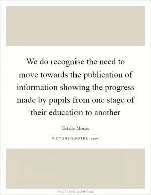 We do recognise the need to move towards the publication of information showing the progress made by pupils from one stage of their education to another Picture Quote #1