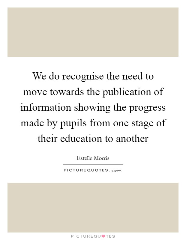 We do recognise the need to move towards the publication of information showing the progress made by pupils from one stage of their education to another Picture Quote #1