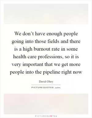 We don’t have enough people going into those fields and there is a high burnout rate in some health care professions, so it is very important that we get more people into the pipeline right now Picture Quote #1