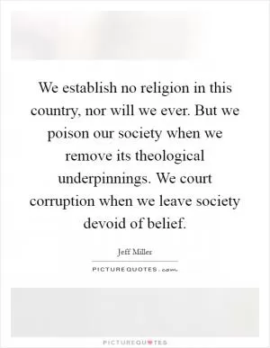 We establish no religion in this country, nor will we ever. But we poison our society when we remove its theological underpinnings. We court corruption when we leave society devoid of belief Picture Quote #1