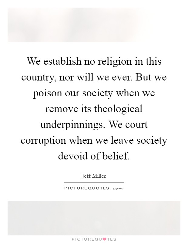 We establish no religion in this country, nor will we ever. But we poison our society when we remove its theological underpinnings. We court corruption when we leave society devoid of belief Picture Quote #1