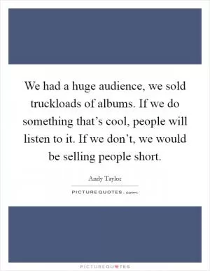 We had a huge audience, we sold truckloads of albums. If we do something that’s cool, people will listen to it. If we don’t, we would be selling people short Picture Quote #1