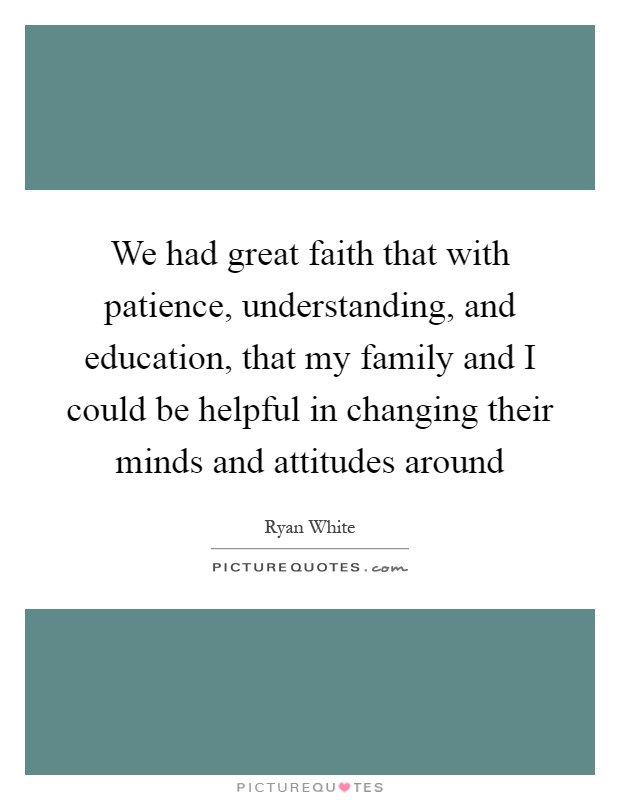 We had great faith that with patience, understanding, and education, that my family and I could be helpful in changing their minds and attitudes around Picture Quote #1