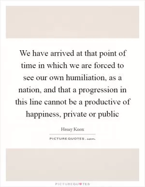 We have arrived at that point of time in which we are forced to see our own humiliation, as a nation, and that a progression in this line cannot be a productive of happiness, private or public Picture Quote #1