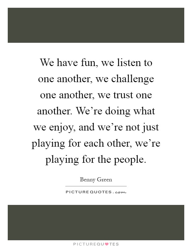 We have fun, we listen to one another, we challenge one another, we trust one another. We're doing what we enjoy, and we're not just playing for each other, we're playing for the people Picture Quote #1