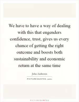 We have to have a way of dealing with this that engenders confidence, trust, gives us every chance of getting the right outcome and boosts both sustainability and economic return at the same time Picture Quote #1