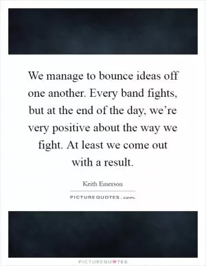 We manage to bounce ideas off one another. Every band fights, but at the end of the day, we’re very positive about the way we fight. At least we come out with a result Picture Quote #1
