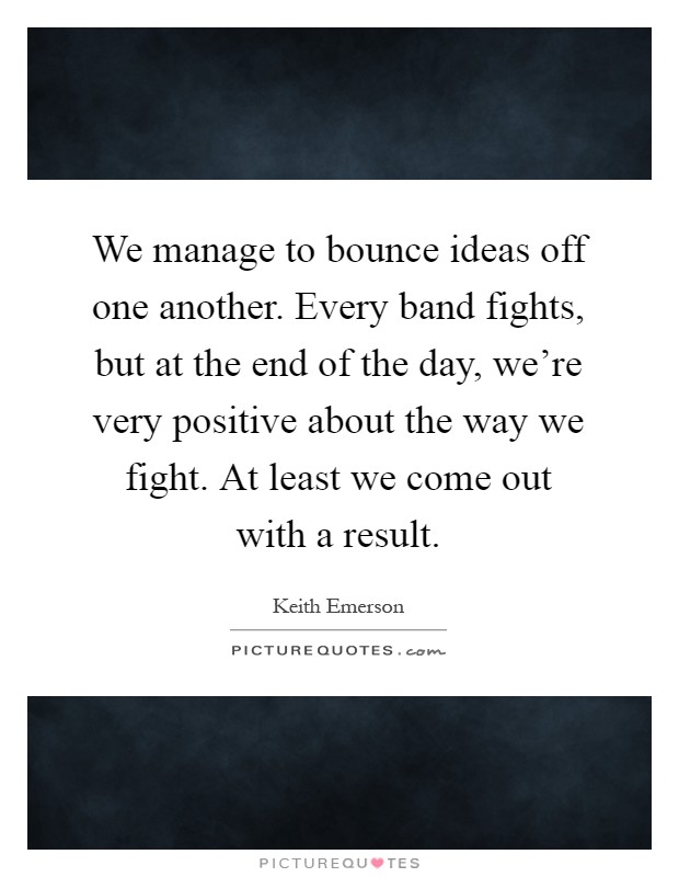 We manage to bounce ideas off one another. Every band fights, but at the end of the day, we're very positive about the way we fight. At least we come out with a result Picture Quote #1