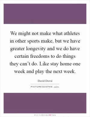 We might not make what athletes in other sports make, but we have greater longevity and we do have certain freedoms to do things they can’t do. Like stay home one week and play the next week Picture Quote #1