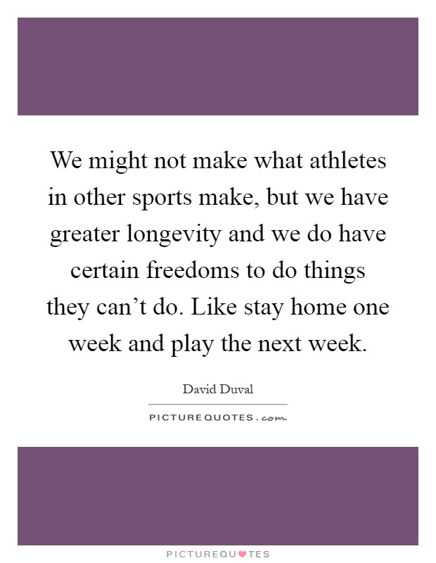 We might not make what athletes in other sports make, but we have greater longevity and we do have certain freedoms to do things they can't do. Like stay home one week and play the next week Picture Quote #1