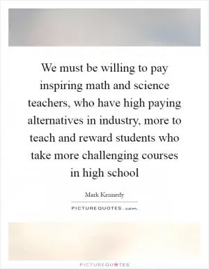 We must be willing to pay inspiring math and science teachers, who have high paying alternatives in industry, more to teach and reward students who take more challenging courses in high school Picture Quote #1