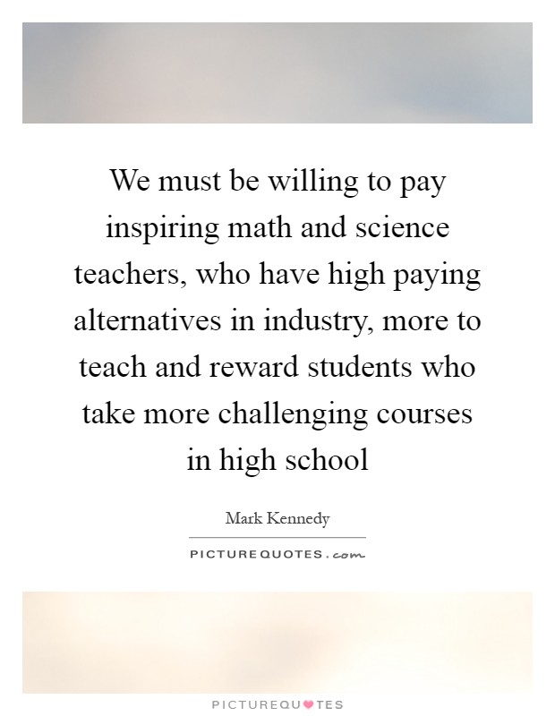 We must be willing to pay inspiring math and science teachers, who have high paying alternatives in industry, more to teach and reward students who take more challenging courses in high school Picture Quote #1