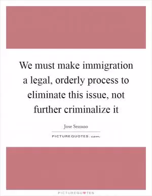 We must make immigration a legal, orderly process to eliminate this issue, not further criminalize it Picture Quote #1