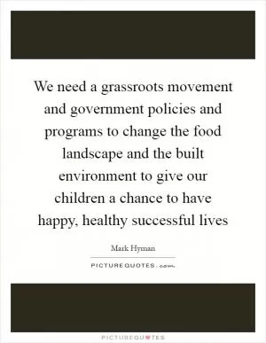 We need a grassroots movement and government policies and programs to change the food landscape and the built environment to give our children a chance to have happy, healthy successful lives Picture Quote #1