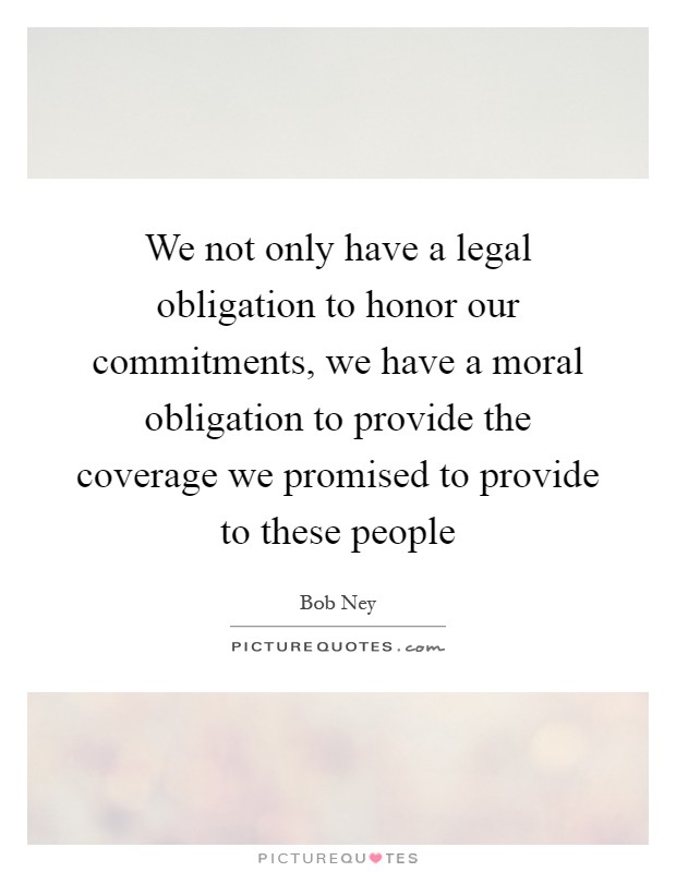 We not only have a legal obligation to honor our commitments, we have a moral obligation to provide the coverage we promised to provide to these people Picture Quote #1