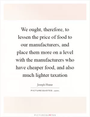 We ought, therefore, to lessen the price of food to our manufacturers, and place them more on a level with the manufacturers who have cheaper food, and also much lighter taxation Picture Quote #1