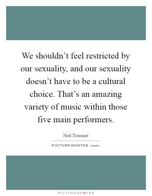 We shouldn't feel restricted by our sexuality, and our sexuality doesn't have to be a cultural choice. That's an amazing variety of music within those five main performers Picture Quote #1