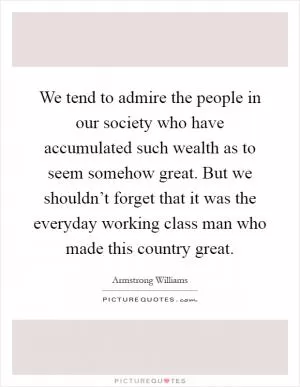 We tend to admire the people in our society who have accumulated such wealth as to seem somehow great. But we shouldn’t forget that it was the everyday working class man who made this country great Picture Quote #1