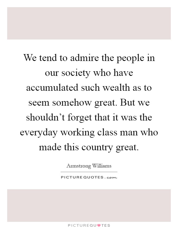 We tend to admire the people in our society who have accumulated such wealth as to seem somehow great. But we shouldn't forget that it was the everyday working class man who made this country great Picture Quote #1