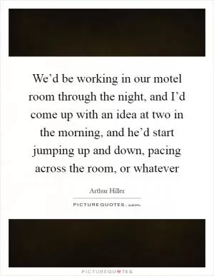 We’d be working in our motel room through the night, and I’d come up with an idea at two in the morning, and he’d start jumping up and down, pacing across the room, or whatever Picture Quote #1