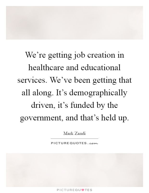 We're getting job creation in healthcare and educational services. We've been getting that all along. It's demographically driven, it's funded by the government, and that's held up Picture Quote #1