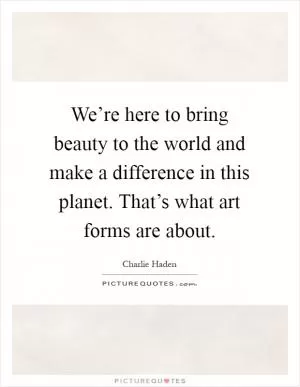 We’re here to bring beauty to the world and make a difference in this planet. That’s what art forms are about Picture Quote #1