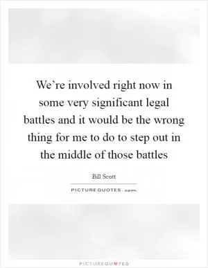 We’re involved right now in some very significant legal battles and it would be the wrong thing for me to do to step out in the middle of those battles Picture Quote #1