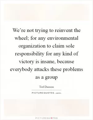 We’re not trying to reinvent the wheel; for any environmental organization to claim sole responsibility for any kind of victory is insane, because everybody attacks these problems as a group Picture Quote #1