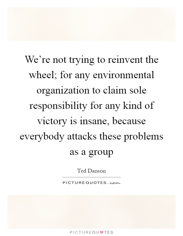 We're not trying to reinvent the wheel; for any environmental organization to claim sole responsibility for any kind of victory is insane, because everybody attacks these problems as a group Picture Quote #1