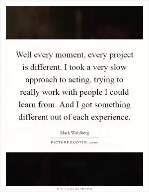Well every moment, every project is different. I took a very slow approach to acting, trying to really work with people I could learn from. And I got something different out of each experience Picture Quote #1
