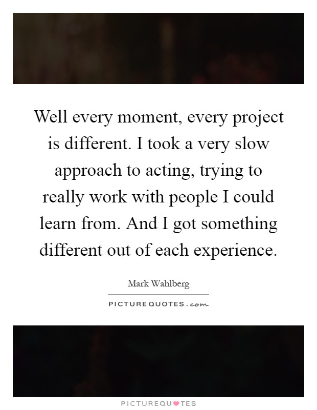 Well every moment, every project is different. I took a very slow approach to acting, trying to really work with people I could learn from. And I got something different out of each experience Picture Quote #1
