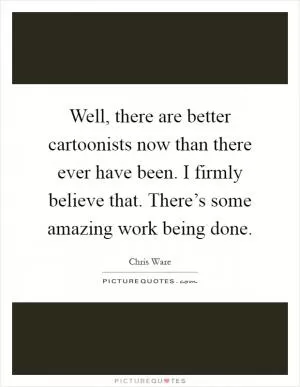 Well, there are better cartoonists now than there ever have been. I firmly believe that. There’s some amazing work being done Picture Quote #1