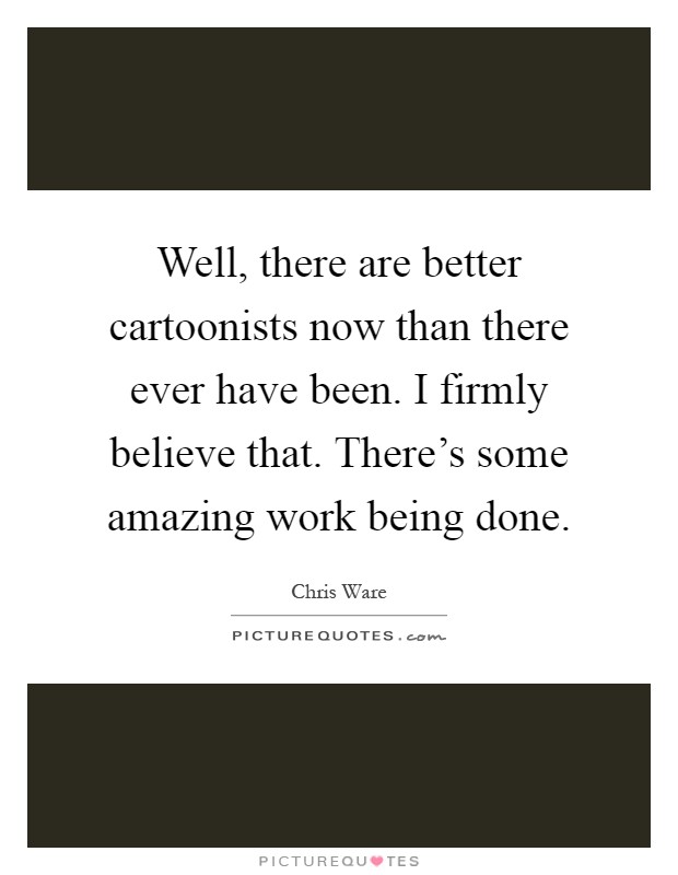 Well, there are better cartoonists now than there ever have been. I firmly believe that. There's some amazing work being done Picture Quote #1