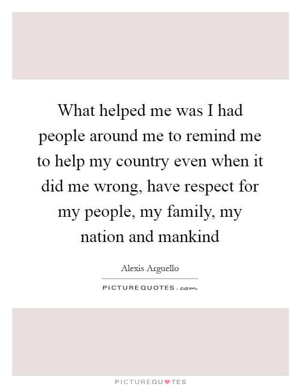 What helped me was I had people around me to remind me to help my country even when it did me wrong, have respect for my people, my family, my nation and mankind Picture Quote #1