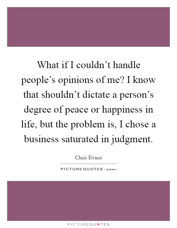What if I couldn't handle people's opinions of me? I know that shouldn't dictate a person's degree of peace or happiness in life, but the problem is, I chose a business saturated in judgment Picture Quote #1