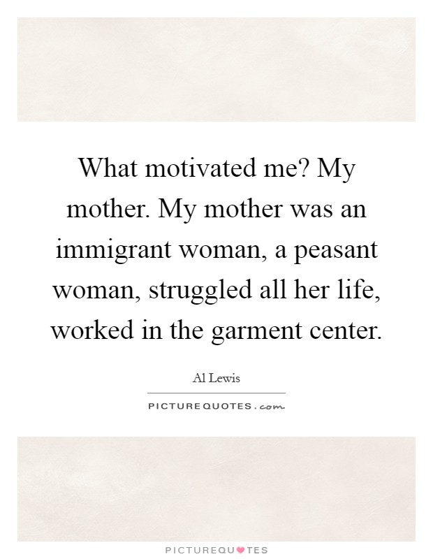 What motivated me? My mother. My mother was an immigrant woman, a peasant woman, struggled all her life, worked in the garment center Picture Quote #1