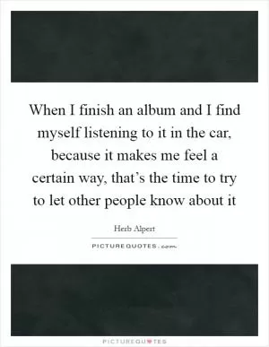 When I finish an album and I find myself listening to it in the car, because it makes me feel a certain way, that’s the time to try to let other people know about it Picture Quote #1