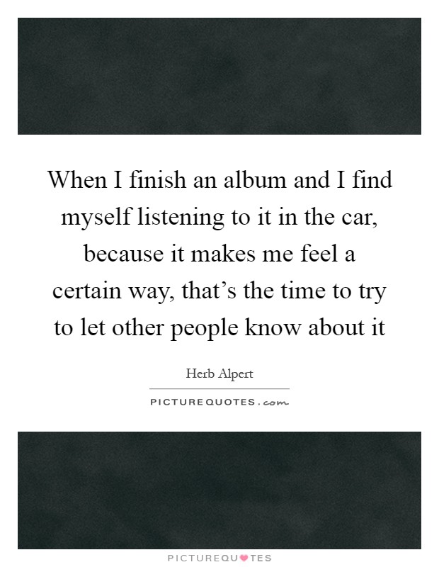 When I finish an album and I find myself listening to it in the car, because it makes me feel a certain way, that's the time to try to let other people know about it Picture Quote #1