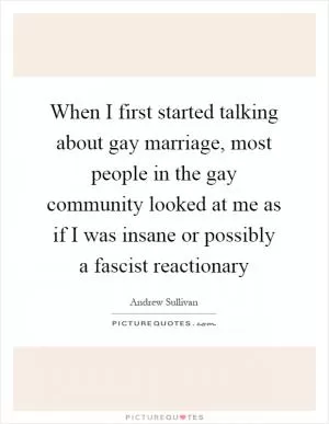 When I first started talking about gay marriage, most people in the gay community looked at me as if I was insane or possibly a fascist reactionary Picture Quote #1